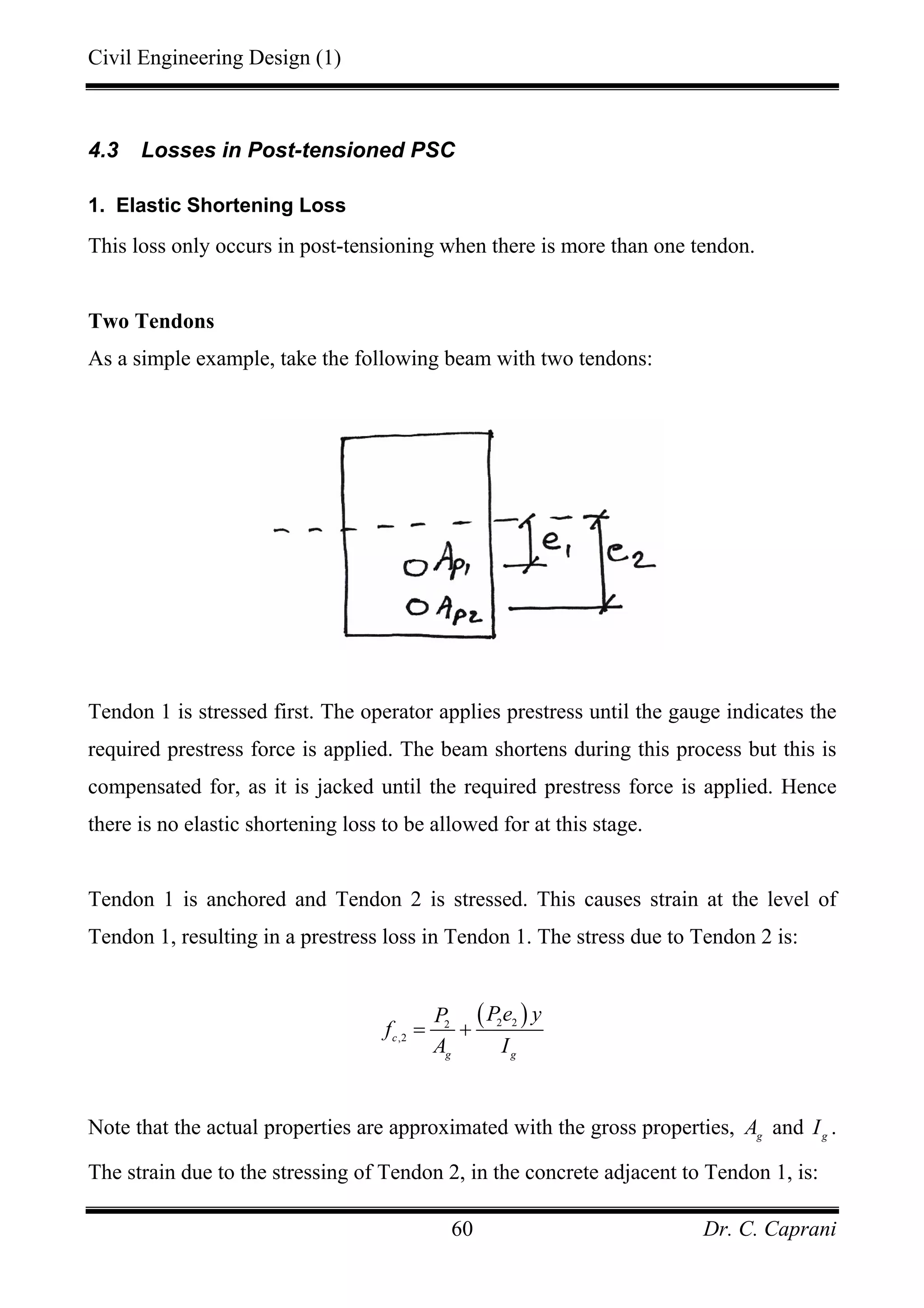 Civil Engineering Design (1)
Dr. C. Caprani60
4.3 Losses in Post-tensioned PSC
1. Elastic Shortening Loss
This loss only occurs in post-tensioning when there is more than one tendon.
Two Tendons
As a simple example, take the following beam with two tendons:
Tendon 1 is stressed first. The operator applies prestress until the gauge indicates the
required prestress force is applied. The beam shortens during this process but this is
compensated for, as it is jacked until the required prestress force is applied. Hence
there is no elastic shortening loss to be allowed for at this stage.
Tendon 1 is anchored and Tendon 2 is stressed. This causes strain at the level of
Tendon 1, resulting in a prestress loss in Tendon 1. The stress due to Tendon 2 is:
( )2 22
,2c
g g
Pe yP
f
A I
= +
Note that the actual properties are approximated with the gross properties, g
A and g
I .
The strain due to the stressing of Tendon 2, in the concrete adjacent to Tendon 1, is:
 