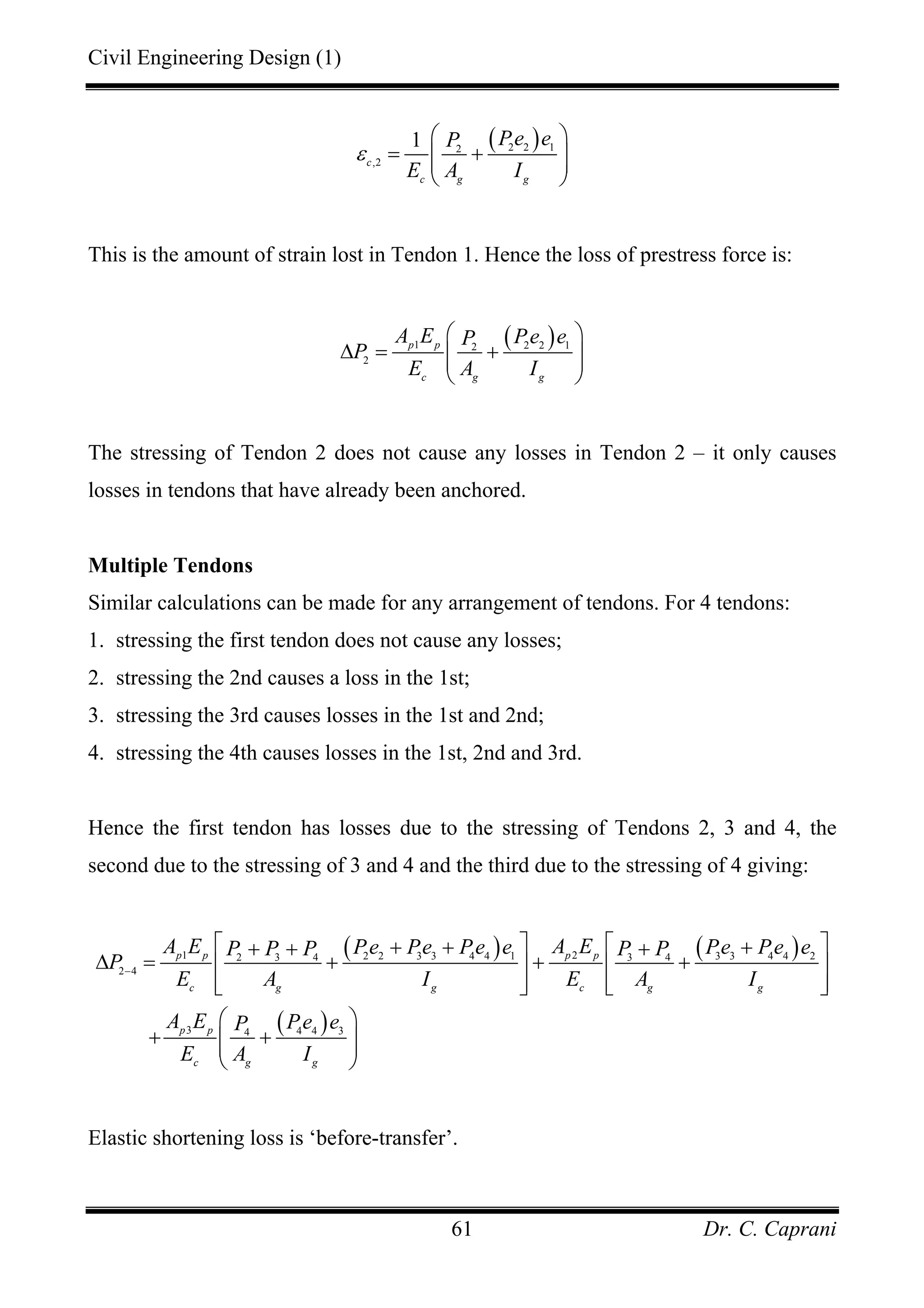 Civil Engineering Design (1)
Dr. C. Caprani61
( )2 2 12
,2
1
c
c g g
Pe eP
E A I
ε
⎛ ⎞
= +⎜ ⎟⎜ ⎟
⎝ ⎠
This is the amount of strain lost in Tendon 1. Hence the loss of prestress force is:
( )1 2 2 12
2
p p
c g g
A E Pe eP
P
E A I
⎛ ⎞
∆ = +⎜ ⎟⎜ ⎟
⎝ ⎠
The stressing of Tendon 2 does not cause any losses in Tendon 2 – it only causes
losses in tendons that have already been anchored.
Multiple Tendons
Similar calculations can be made for any arrangement of tendons. For 4 tendons:
1. stressing the first tendon does not cause any losses;
2. stressing the 2nd causes a loss in the 1st;
3. stressing the 3rd causes losses in the 1st and 2nd;
4. stressing the 4th causes losses in the 1st, 2nd and 3rd.
Hence the first tendon has losses due to the stressing of Tendons 2, 3 and 4, the
second due to the stressing of 3 and 4 and the third due to the stressing of 4 giving:
( ) ( )
( )
1 22 2 3 3 4 4 1 3 3 4 4 22 3 4 3 4
2 4
3 4 4 34
p p p p
c g g c g g
p p
c g g
A E A EPe Pe Pe e Pe Pe eP P P P P
P
E A I E A I
A E Pe eP
E A I
−
⎡ ⎤ ⎡ ⎤+ + ++ + +
∆ = + + +⎢ ⎥ ⎢ ⎥
⎢ ⎥ ⎢ ⎥⎣ ⎦ ⎣ ⎦
⎛ ⎞
+ +⎜ ⎟⎜ ⎟
⎝ ⎠
Elastic shortening loss is ‘before-transfer’.
 