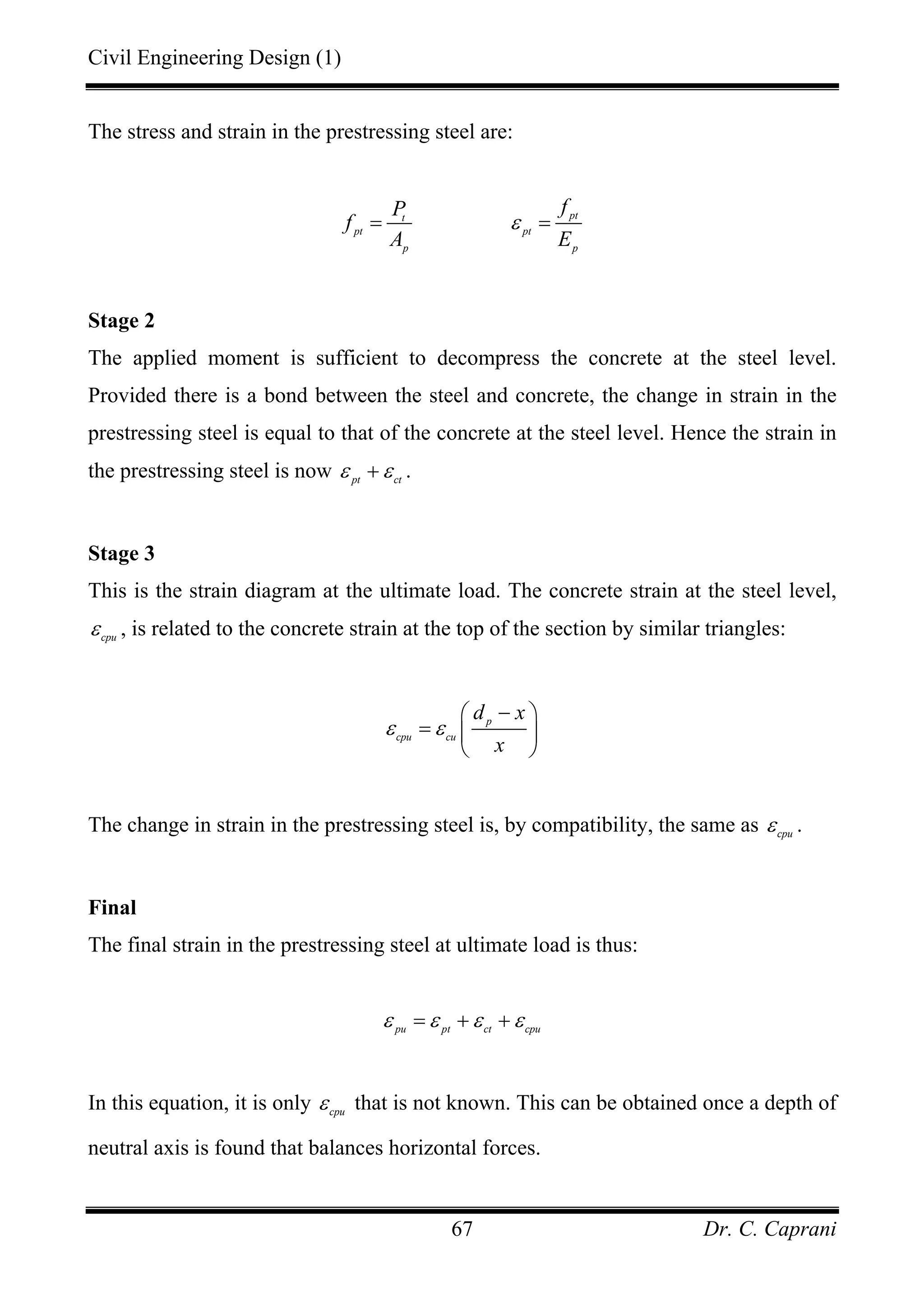 Civil Engineering Design (1)
Dr. C. Caprani67
The stress and strain in the prestressing steel are:
ptt
pt pt
p p
fP
f
A E
ε= =
Stage 2
The applied moment is sufficient to decompress the concrete at the steel level.
Provided there is a bond between the steel and concrete, the change in strain in the
prestressing steel is equal to that of the concrete at the steel level. Hence the strain in
the prestressing steel is now pt ct
ε ε+ .
Stage 3
This is the strain diagram at the ultimate load. The concrete strain at the steel level,
cpu
ε , is related to the concrete strain at the top of the section by similar triangles:
p
cpu cu
d x
x
ε ε
−⎛ ⎞
= ⎜ ⎟
⎝ ⎠
The change in strain in the prestressing steel is, by compatibility, the same as cpu
ε .
Final
The final strain in the prestressing steel at ultimate load is thus:
pu pt ct cpu
ε ε ε ε= + +
In this equation, it is only cpu
ε that is not known. This can be obtained once a depth of
neutral axis is found that balances horizontal forces.
 