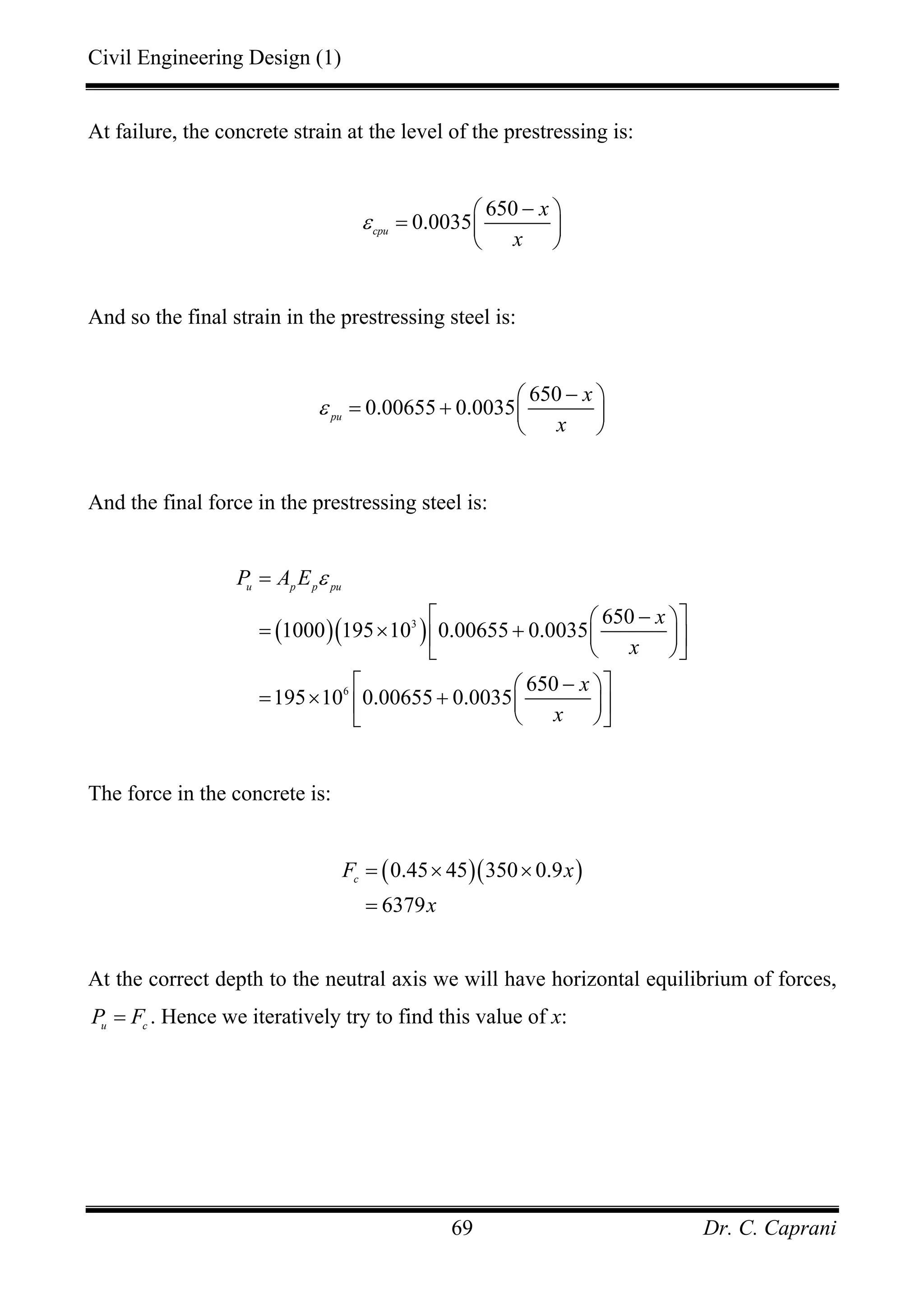 Civil Engineering Design (1)
Dr. C. Caprani69
At failure, the concrete strain at the level of the prestressing is:
650
0.0035cpu
x
x
ε
−⎛ ⎞
= ⎜ ⎟
⎝ ⎠
And so the final strain in the prestressing steel is:
650
0.00655 0.0035pu
x
x
ε
−⎛ ⎞
= + ⎜ ⎟
⎝ ⎠
And the final force in the prestressing steel is:
( )( )3
6
650
1000 195 10 0.00655 0.0035
650
195 10 0.00655 0.0035
u p p pu
P A E
x
x
x
x
ε=
⎡ − ⎤⎛ ⎞
= × + ⎜ ⎟⎢ ⎥
⎝ ⎠⎣ ⎦
⎡ − ⎤⎛ ⎞
= × + ⎜ ⎟⎢ ⎥
⎝ ⎠⎣ ⎦
The force in the concrete is:
( )( )0.45 45 350 0.9
6379
c
F x
x
= × ×
=
At the correct depth to the neutral axis we will have horizontal equilibrium of forces,
u c
P F= . Hence we iteratively try to find this value of x:
 