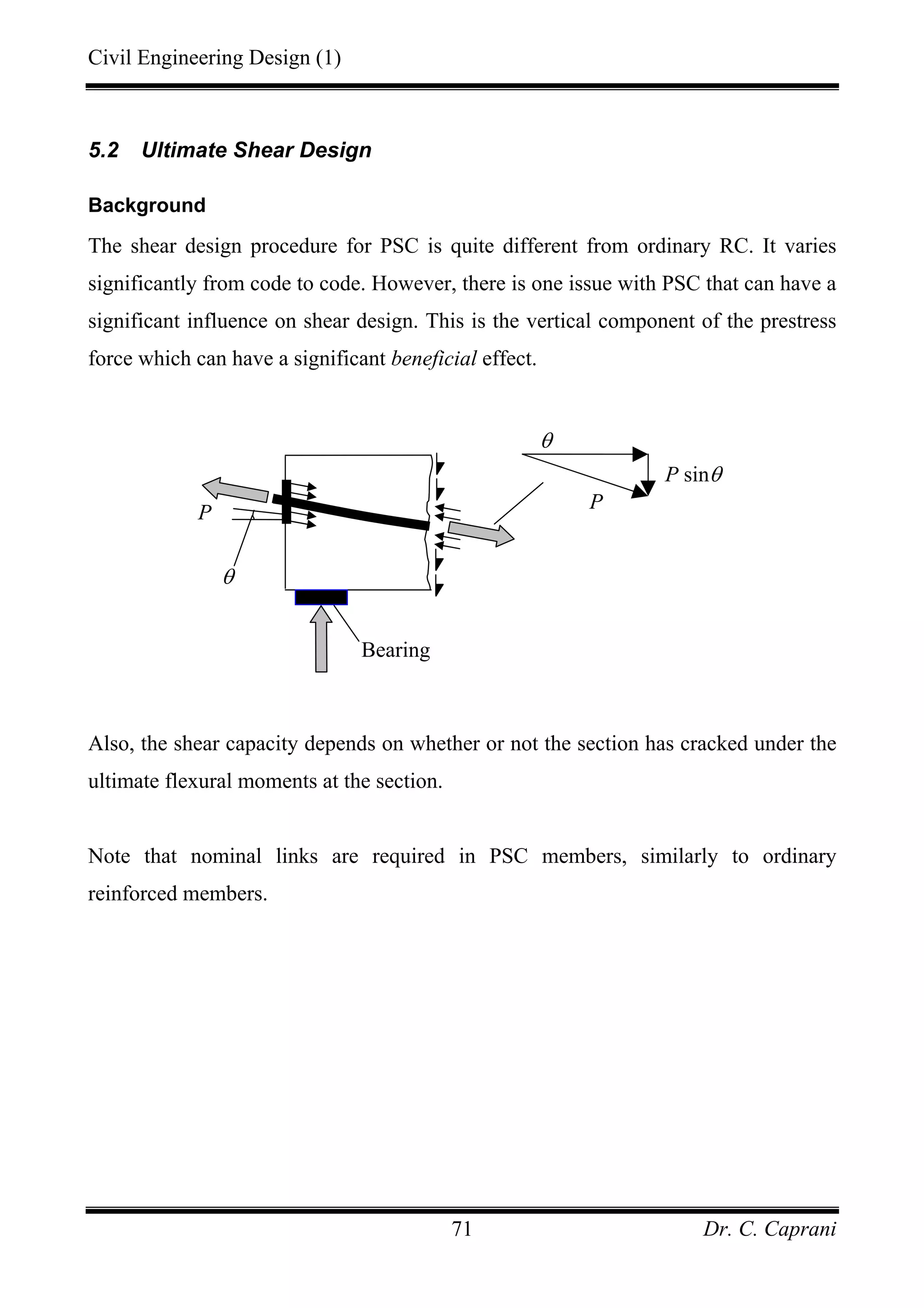 Civil Engineering Design (1)
Dr. C. Caprani71
5.2 Ultimate Shear Design
Background
The shear design procedure for PSC is quite different from ordinary RC. It varies
significantly from code to code. However, there is one issue with PSC that can have a
significant influence on shear design. This is the vertical component of the prestress
force which can have a significant beneficial effect.
Also, the shear capacity depends on whether or not the section has cracked under the
ultimate flexural moments at the section.
Note that nominal links are required in PSC members, similarly to ordinary
reinforced members.
θ
P
Bearing
θ
P
P sinθ
 