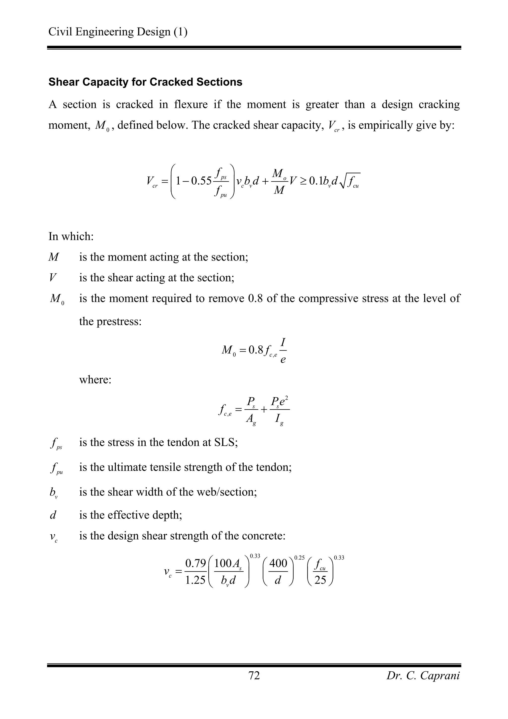 Civil Engineering Design (1)
Dr. C. Caprani72
Shear Capacity for Cracked Sections
A section is cracked in flexure if the moment is greater than a design cracking
moment, 0
M , defined below. The cracked shear capacity, cr
V , is empirically give by:
1 0.55 0.1ps o
cr c v v cu
pu
f M
V v b d V b d f
f M
⎛ ⎞
= − + ≥⎜ ⎟⎜ ⎟
⎝ ⎠
In which:
M is the moment acting at the section;
V is the shear acting at the section;
0
M is the moment required to remove 0.8 of the compressive stress at the level of
the prestress:
0 ,
0.8 c e
I
M f
e
=
where:
2
,
s s
c e
g g
P Pe
f
A I
= +
ps
f is the stress in the tendon at SLS;
pu
f is the ultimate tensile strength of the tendon;
v
b is the shear width of the web/section;
d is the effective depth;
c
v is the design shear strength of the concrete:
0.33 0.25 0.33
0.79 100 400
1.25 25
s cu
c
v
A f
v
b d d
⎛ ⎞ ⎛ ⎞ ⎛ ⎞
= ⎜ ⎟ ⎜ ⎟ ⎜ ⎟
⎝ ⎠ ⎝ ⎠⎝ ⎠
 