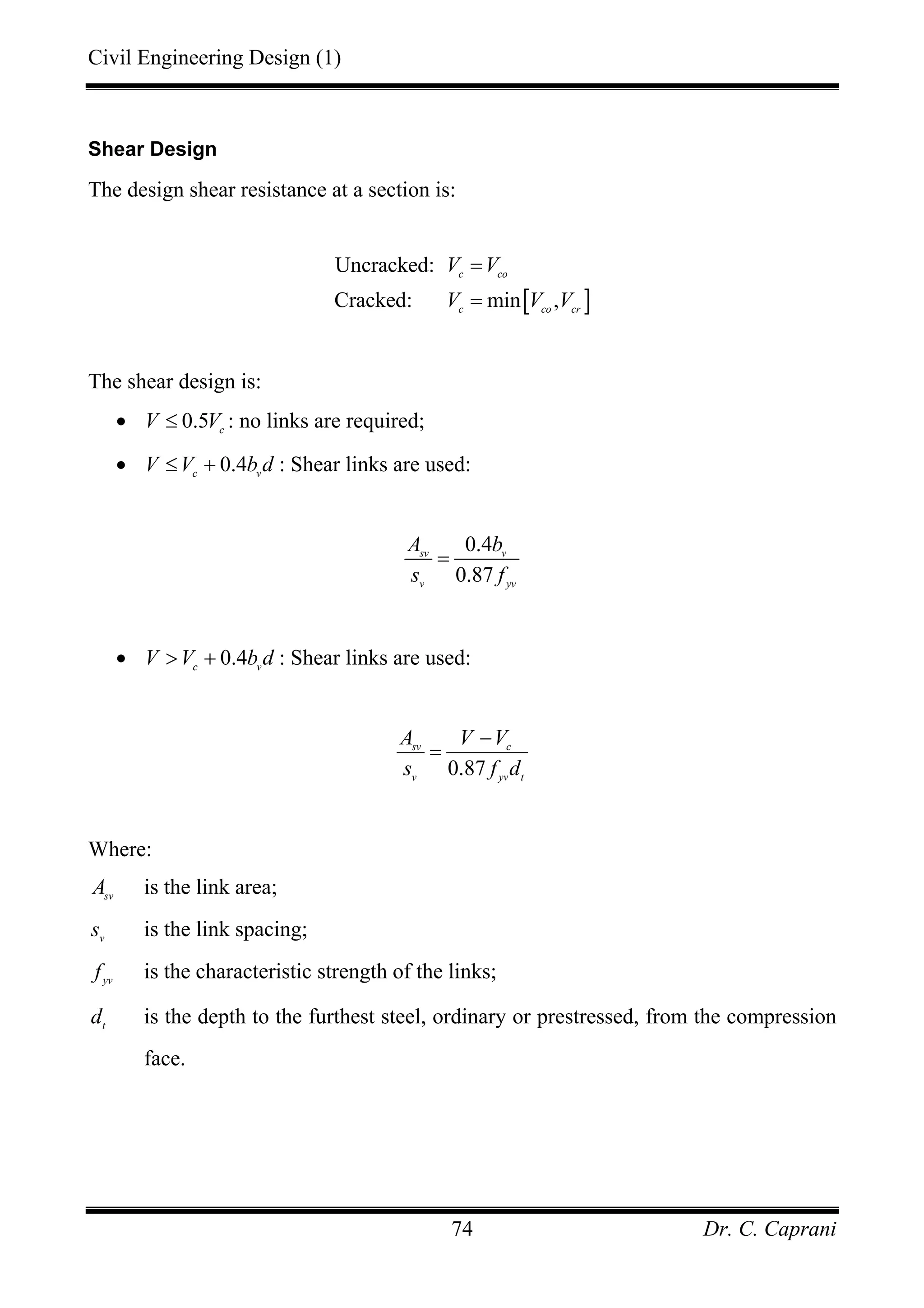 Civil Engineering Design (1)
Dr. C. Caprani74
Shear Design
The design shear resistance at a section is:
[ ]
Uncracked:
Cracked: min ,
c co
c co cr
V V
V V V
=
=
The shear design is:
• 0.5 c
V V≤ : no links are required;
• 0.4c v
V V b d≤ + : Shear links are used:
0.4
0.87
sv v
v yv
A b
s f
=
• 0.4c v
V V b d> + : Shear links are used:
0.87
sv c
v yv t
A V V
s f d
−
=
Where:
sv
A is the link area;
v
s is the link spacing;
yv
f is the characteristic strength of the links;
t
d is the depth to the furthest steel, ordinary or prestressed, from the compression
face.
 
