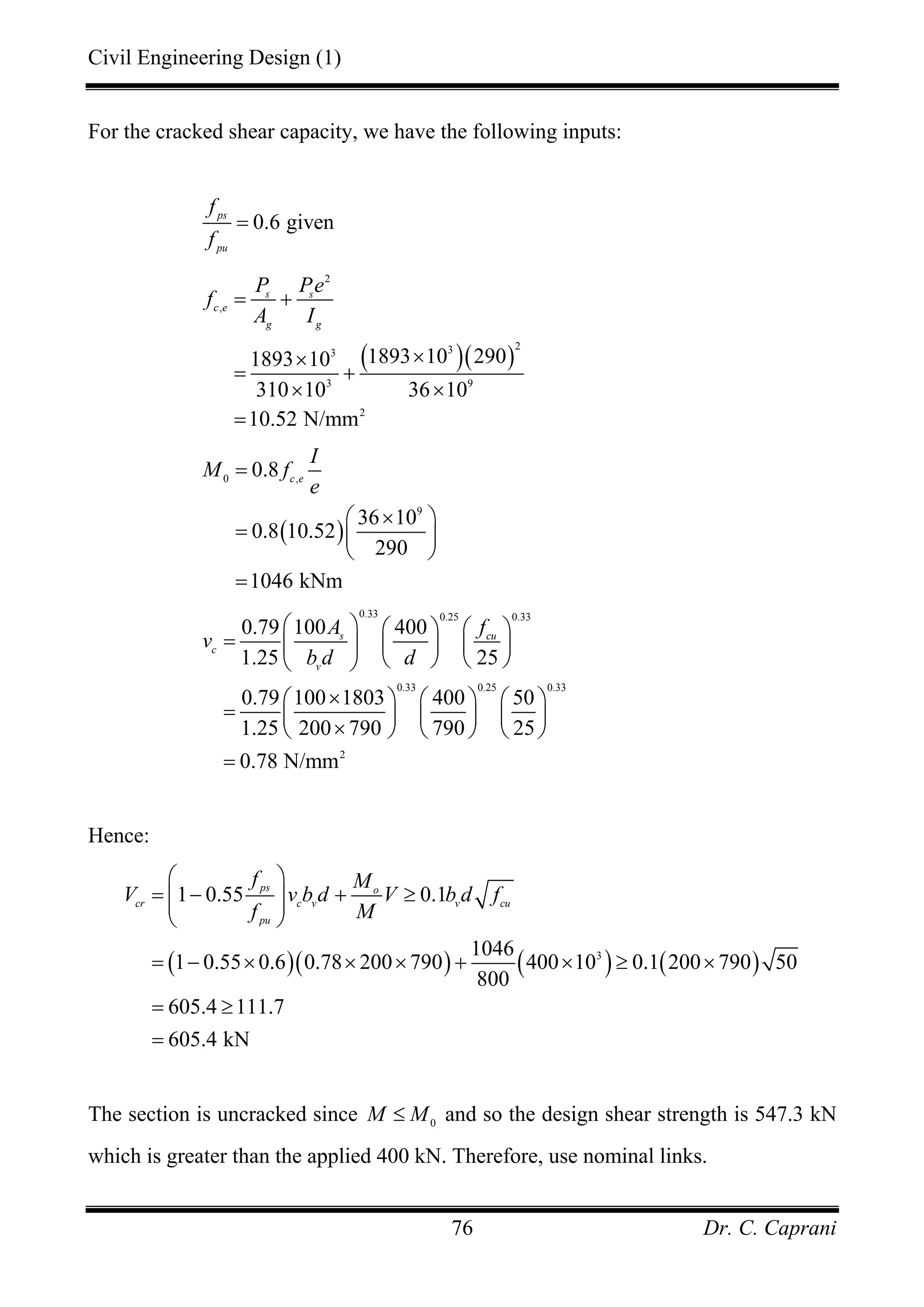 Civil Engineering Design (1)
Dr. C. Caprani76
For the cracked shear capacity, we have the following inputs:
0.6 givenps
pu
f
f
=
( )( )
2
,
233
3 9
2
1893 10 2901893 10
310 10 36 10
10.52 N/mm
s s
c e
g g
P Pe
f
A I
= +
××
= +
× ×
=
( )
0 ,
9
0.8
36 10
0.8 10.52
290
1046 kNm
c e
I
M f
e
=
×⎛ ⎞
= ⎜ ⎟
⎝ ⎠
=
0.33 0.25 0.33
0.33 0.25 0.33
2
0.79 100 400
1.25 25
0.79 100 1803 400 50
1.25 200 790 790 25
0.78 N/mm
s cu
c
v
A f
v
b d d
⎛ ⎞ ⎛ ⎞ ⎛ ⎞
= ⎜ ⎟ ⎜ ⎟ ⎜ ⎟
⎝ ⎠ ⎝ ⎠⎝ ⎠
×⎛ ⎞ ⎛ ⎞ ⎛ ⎞
= ⎜ ⎟ ⎜ ⎟ ⎜ ⎟
×⎝ ⎠ ⎝ ⎠ ⎝ ⎠
=
Hence:
( )( ) ( ) ( )3
1 0.55 0.1
1046
1 0.55 0.6 0.78 200 790 400 10 0.1 200 790 50
800
605.4 111.7
605.4 kN
ps o
cr c v v cu
pu
f M
V v b d V b d f
f M
⎛ ⎞
= − + ≥⎜ ⎟⎜ ⎟
⎝ ⎠
= − × × × + × ≥ ×
= ≥
=
The section is uncracked since 0
M M≤ and so the design shear strength is 547.3 kN
which is greater than the applied 400 kN. Therefore, use nominal links.
 