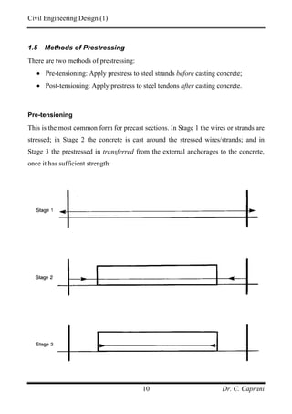 Civil Engineering Design (1)
Dr. C. Caprani10
1.5 Methods of Prestressing
There are two methods of prestressing:
• Pre-tensioning: Apply prestress to steel strands before casting concrete;
• Post-tensioning: Apply prestress to steel tendons after casting concrete.
Pre-tensioning
This is the most common form for precast sections. In Stage 1 the wires or strands are
stressed; in Stage 2 the concrete is cast around the stressed wires/strands; and in
Stage 3 the prestressed in transferred from the external anchorages to the concrete,
once it has sufficient strength:
 