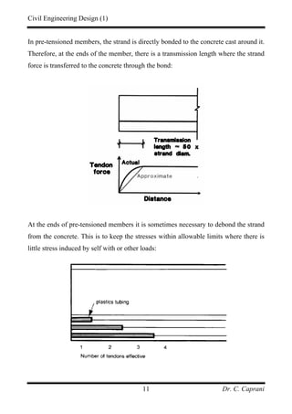 Civil Engineering Design (1)
Dr. C. Caprani11
In pre-tensioned members, the strand is directly bonded to the concrete cast around it.
Therefore, at the ends of the member, there is a transmission length where the strand
force is transferred to the concrete through the bond:
At the ends of pre-tensioned members it is sometimes necessary to debond the strand
from the concrete. This is to keep the stresses within allowable limits where there is
little stress induced by self with or other loads:
 