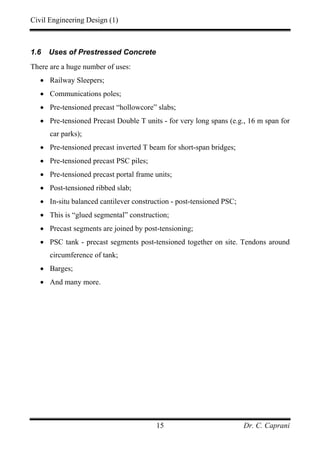 Civil Engineering Design (1)
Dr. C. Caprani15
1.6 Uses of Prestressed Concrete
There are a huge number of uses:
• Railway Sleepers;
• Communications poles;
• Pre-tensioned precast “hollowcore” slabs;
• Pre-tensioned Precast Double T units - for very long spans (e.g., 16 m span for
car parks);
• Pre-tensioned precast inverted T beam for short-span bridges;
• Pre-tensioned precast PSC piles;
• Pre-tensioned precast portal frame units;
• Post-tensioned ribbed slab;
• In-situ balanced cantilever construction - post-tensioned PSC;
• This is “glued segmental” construction;
• Precast segments are joined by post-tensioning;
• PSC tank - precast segments post-tensioned together on site. Tendons around
circumference of tank;
• Barges;
• And many more.
 