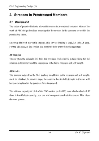Civil Engineering Design (1)
Dr. C. Caprani16
2. Stresses in Prestressed Members
2.1 Background
The codes of practice limit the allowable stresses in prestressed concrete. Most of the
work of PSC design involves ensuring that the stresses in the concrete are within the
permissible limits.
Since we deal with allowable stresses, only service loading is used, i.e. the SLS case.
For the SLS case, at any section in a member, there are two checks required:
At Transfer
This is when the concrete first feels the prestress. The concrete is less strong but the
situation is temporary and the stresses are only due to prestress and self weight.
At Service
The stresses induced by the SLS loading, in addition to the prestress and self weight,
must be checked. At service stage, the concrete has its full strength but losses will
have occurred and so the prestress force is reduced.
The ultimate capacity at ULS of the PSC section (as for RC) must also be checked. If
there is insufficient capacity, you can add non-prestressed reinforcement. This often
does not govern.
 