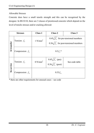Civil Engineering Design (1)
Dr. C. Caprani18
Allowable Stresses
Concrete does have a small tensile strength and this can be recognized by the
designer. In BS 8110, there are 3 classes of prestressed concrete which depend on the
level of tensile stresses and/or cracking allowed:
Stresses Class 1 Class 2 Class 3
Tension: ttf 1 N/mm2
0.45 cif for pre-tensioned members
0.36 cif for post-tensioned members
Attransfer
Compression: tcf 0.5 cif *
Tension: stf 0 N/mm2
0.45 cif (pre)
0.36 cif (post)
See code table
Inservice
Compression: scf 0.33 cuf
* there are other requirements for unusual cases – see code
 
