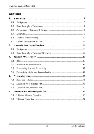 Civil Engineering Design (1)
Dr. C. Caprani2
Contents
1. Introduction ......................................................................................................... 3
1.1 Background...................................................................................................... 3
1.2 Basic Principle of Prestressing ........................................................................ 4
1.3 Advantages of Prestressed Concrete ............................................................... 6
1.4 Materials .......................................................................................................... 7
1.5 Methods of Prestressing.................................................................................10
1.6 Uses of Prestressed Concrete.........................................................................15
2. Stresses in Prestressed Members .....................................................................16
2.1 Background....................................................................................................16
2.2 Basic Principle of Prestressed Concrete........................................................19
3. Design of PSC Members ...................................................................................29
3.1 Basis...............................................................................................................29
3.2 Minimum Section Modulus...........................................................................32
3.3 Prestressing Force & Eccentricity .................................................................37
3.4 Eccentricity Limits and Tendon Profile ........................................................49
4. Prestressing Losses............................................................................................56
4.1 Basis and Notation.........................................................................................56
4.2 Losses in Pre-Tensioned PSC........................................................................57
4.3 Losses in Post-tensioned PSC .......................................................................60
5. Ultimate Limit State Design of PSC ................................................................66
5.1 Ultimate Moment Capacity ...........................................................................66
5.2 Ultimate Shear Design...................................................................................71
 