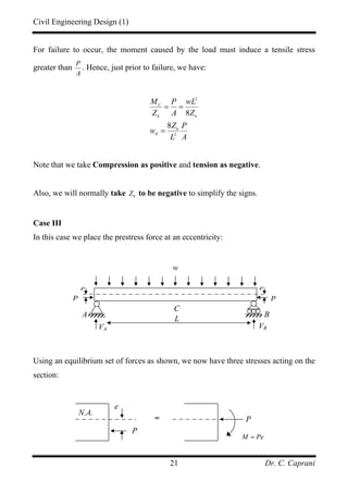 Civil Engineering Design (1)
Dr. C. Caprani21
For failure to occur, the moment caused by the load must induce a tensile stress
greater than
P
A
. Hence, just prior to failure, we have:
2
2
8
8
C
b b
b
II
M P wL
Z A Z
Z P
w
L A
= =
=
Note that we take Compression as positive and tension as negative.
Also, we will normally take bZ to be negative to simplify the signs.
Case III
In this case we place the prestress force at an eccentricity:
Using an equilibrium set of forces as shown, we now have three stresses acting on the
section:
A
VA VB
B
w
L
C
P P
e e
P
e
= P
M Pe=
N.A.
 