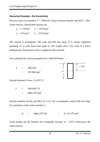Civil Engineering Design (1)
Dr. C. Caprani23
Numerical Example – No Eccentricity
Prestress force (at transfer), P = 2500 kN. Losses between transfer and SLS = 20%.
Check stresses. Permissible stresses are:
tt
f = -1 N/mm2
tc
f = 18 N/mm2
st
f = 0 N/mm2
sc
f = 22 N/mm2
The section is rectangular, 300 wide and 650 mm deep. It is simply supported
spanning 12 m with dead load equal to self weight and a live load of 6 kN/m
(unfactored). The prestress force is applied at the centroid.
First calculate the section properties for a 300×650 beam:
A = 300×650
= 195 000 mm2
Second moment of area, I, is bh3
/12:
I = 300×6503
/12
= 6866×106
mm4
Section modulus for the top fibre, Zt, is I/x. For a rectangular section 650 mm deep,
the centroid is at the centre and this is:
Zt = 6866×106
/325 = 21.12×106
mm3
(some people use the formula for rectangular sections, Zt = bh2
/6 which gives the
same answer).
x=h/2
h
 
