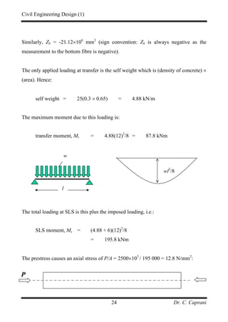 Civil Engineering Design (1)
Dr. C. Caprani24
Similarly, Zb = -21.12×106
mm3
(sign convention: Zb is always negative as the
measurement to the bottom fibre is negative).
The only applied loading at transfer is the self weight which is (density of concrete) ×
(area). Hence:
self weight = 25(0.3 × 0.65) = 4.88 kN/m
The maximum moment due to this loading is:
transfer moment, Mt = 4.88(12)2
/8 = 87.8 kNm
The total loading at SLS is this plus the imposed loading, i.e.:
SLS moment, Ms = (4.88 + 6)(12)2
/8
= 195.8 kNm
The prestress causes an axial stress of P/A = 2500×103
/ 195 000 = 12.8 N/mm2
:
wl2
/8
l
w
P
 