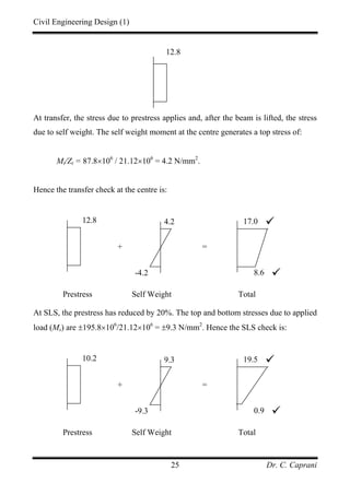 Civil Engineering Design (1)
Dr. C. Caprani25
At transfer, the stress due to prestress applies and, after the beam is lifted, the stress
due to self weight. The self weight moment at the centre generates a top stress of:
Mt/Zt = 87.8×106
/ 21.12×106
= 4.2 N/mm2
.
Hence the transfer check at the centre is:
At SLS, the prestress has reduced by 20%. The top and bottom stresses due to applied
load (Ms) are ±195.8×106
/21.12×106
= ±9.3 N/mm2
. Hence the SLS check is:
10.2 9.3
-9.3
19.5
0.9
+ =
Prestress Self Weight Total
12.8
12.8 4.2
-4.2
17.0
8.6
+ =
Prestress Self Weight Total
 