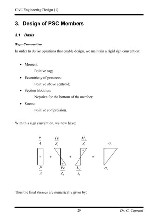 Civil Engineering Design (1)
Dr. C. Caprani29
3. Design of PSC Members
3.1 Basis
Sign Convention
In order to derive equations that enable design, we maintain a rigid sign convention:
• Moment:
Positive sag;
• Eccentricity of prestress:
Positive above centroid;
• Section Modulus:
Negative for the bottom of the member;
• Stress:
Positive compression.
With this sign convention, we now have:
Thus the final stresses are numerically given by:
+
+
-
+ =
t
Pe
Z
b
Pe
Z
P
A
t
σ
b
σ
+
-
C
t
M
Z
C
b
M
Z
+
P
A
 