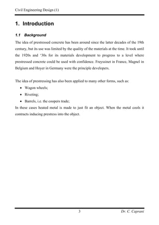 Civil Engineering Design (1)
Dr. C. Caprani3
1. Introduction
1.1 Background
The idea of prestressed concrete has been around since the latter decades of the 19th
century, but its use was limited by the quality of the materials at the time. It took until
the 1920s and ‘30s for its materials development to progress to a level where
prestressed concrete could be used with confidence. Freyssinet in France, Magnel in
Belgium and Hoyer in Germany were the principle developers.
The idea of prestressing has also been applied to many other forms, such as:
• Wagon wheels;
• Riveting;
• Barrels, i.e. the coopers trade;
In these cases heated metal is made to just fit an object. When the metal cools it
contracts inducing prestress into the object.
 
