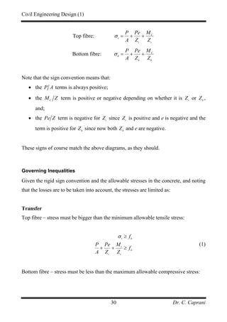 Civil Engineering Design (1)
Dr. C. Caprani30
Top fibre: C
t
t t
P Pe M
A Z Z
σ = + +
Bottom fibre: C
b
b b
P Pe M
A Z Z
σ = + +
Note that the sign convention means that:
• the P A terms is always positive;
• the C
M Z term is positive or negative depending on whether it is t
Z or b
Z ,
and;
• the Pe Z term is negative for t
Z since t
Z is positive and e is negative and the
term is positive for b
Z since now both b
Z and e are negative.
These signs of course match the above diagrams, as they should.
Governing Inequalities
Given the rigid sign convention and the allowable stresses in the concrete, and noting
that the losses are to be taken into account, the stresses are limited as:
Transfer
Top fibre – stress must be bigger than the minimum allowable tensile stress:
t tt
t
tt
t t
f
P Pe M
f
A Z Z
σ ≥
+ + ≥
(1)
Bottom fibre – stress must be less than the maximum allowable compressive stress:
 