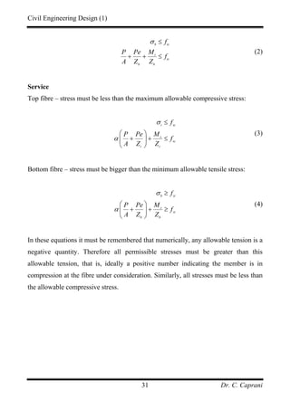 Civil Engineering Design (1)
Dr. C. Caprani31
b tc
t
tc
b b
f
P Pe M
f
A Z Z
σ ≤
+ + ≤
(2)
Service
Top fibre – stress must be less than the maximum allowable compressive stress:
t sc
s
sc
t t
f
P Pe M
f
A Z Z
σ
α
≤
⎛ ⎞
+ + ≤⎜ ⎟
⎝ ⎠
(3)
Bottom fibre – stress must be bigger than the minimum allowable tensile stress:
b st
s
st
b b
f
P Pe M
f
A Z Z
σ
α
≥
⎛ ⎞
+ + ≥⎜ ⎟
⎝ ⎠
(4)
In these equations it must be remembered that numerically, any allowable tension is a
negative quantity. Therefore all permissible stresses must be greater than this
allowable tension, that is, ideally a positive number indicating the member is in
compression at the fibre under consideration. Similarly, all stresses must be less than
the allowable compressive stress.
 