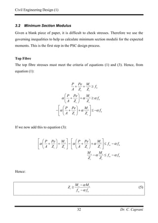 Civil Engineering Design (1)
Dr. C. Caprani32
3.2 Minimum Section Modulus
Given a blank piece of paper, it is difficult to check stresses. Therefore we use the
governing inequalities to help us calculate minimum section modulii for the expected
moments. This is the first step in the PSC design process.
Top Fibre
The top fibre stresses must meet the criteria of equations (1) and (3). Hence, from
equation (1):
t
tt
t t
t
tt
t t
t
tt
t t
P Pe M
f
A Z Z
P Pe M
f
A Z Z
P Pe M
f
A Z Z
α α α
α α α
+ + ≥
⎛ ⎞
+ + ≥⎜ ⎟
⎝ ⎠
⎡ ⎤⎛ ⎞
− + + ≤ −⎢ ⎥⎜ ⎟
⎝ ⎠⎣ ⎦
If we now add this to equation (3):
s t
sc tt
t t t t
s t
sc tt
t t
P Pe M P Pe M
f f
A Z Z A Z Z
M M
f f
Z Z
α α α α
α α
⎡ ⎤ ⎡ ⎤⎛ ⎞ ⎛ ⎞
+ + − + + ≤ −⎢ ⎥ ⎢ ⎥⎜ ⎟ ⎜ ⎟
⎝ ⎠ ⎝ ⎠⎣ ⎦ ⎣ ⎦
− ≤ −
Hence:
s t
t
sc tt
M M
Z
f f
α
α
−
≥
−
(5)
 