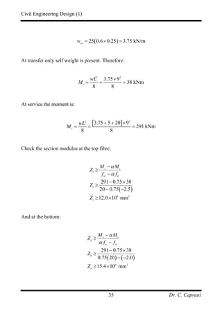 Civil Engineering Design (1)
Dr. C. Caprani35
( )25 0.6 0.25 3.75 kN/msw
w = × =
At transfer only self weight is present. Therefore:
2 2
3.75 9
38 kNm
8 8
t
wL
M
×
= = =
At service the moment is:
[ ] 22
3.75 5 20 9
291 kNm
8 8
s
wL
M
+ + ×
= = =
Check the section modulus at the top fibre:
( )
6 3
291 0.75 38
20 0.75 2.5
12.0 10 mm
s t
t
sc tt
t
t
M M
Z
f f
Z
Z
α
α
−
≥
−
− ×
≥
− −
≥ ×
And at the bottom:
( ) ( )
6 3
291 0.75 38
0.75 20 2.0
15.4 10 mm
s t
b
tc st
b
b
M M
Z
f f
Z
Z
α
α
−
≥
−
− ×
≥
− −
≥ ×
 