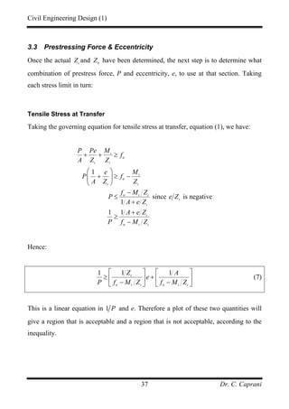 Civil Engineering Design (1)
Dr. C. Caprani37
3.3 Prestressing Force & Eccentricity
Once the actual t
Z and b
Z have been determined, the next step is to determine what
combination of prestress force, P and eccentricity, e, to use at that section. Taking
each stress limit in turn:
Tensile Stress at Transfer
Taking the governing equation for tensile stress at transfer, equation (1), we have:
1
since is negative
1
1 1
t
tt
t t
t
tt
t t
tt t t
t
t
t
tt t t
P Pe M
f
A Z Z
e M
P f
A Z Z
f M Z
P e Z
A e Z
A e Z
P f M Z
+ + ≥
⎛ ⎞
+ ≥ −⎜ ⎟
⎝ ⎠
−
≤
+
+
≥
−
Hence:
1 1 1t
tt t t tt t t
Z A
e
P f M Z f M Z
⎡ ⎤ ⎡ ⎤
≥ +⎢ ⎥ ⎢ ⎥
− −⎣ ⎦ ⎣ ⎦
(7)
This is a linear equation in 1 P and e. Therefore a plot of these two quantities will
give a region that is acceptable and a region that is not acceptable, according to the
inequality.
 