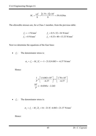 Civil Engineering Design (1)
Dr. C. Caprani45
[ ] 22
1.75 3 10
59.4 kNm
8 8
s
wL
M
+ ×
= = =
The allowable stresses are, for a Class 1 member, from the previous table:
2 2
2 2
1 N/mm 0.5 32 16 N/mm
0 N/mm 0.33 40 13.33 N/mm
tt tc
st sc
f f
f f
= − = × =
= = × =
Next we determine the equations of the four lines:
• tt
f : The denominator stress is:
2
1 21.9 4.083 6.37 N/mmtt tt t t
f M Zσ = − = − − = −
Hence:
6 3
6
1 1 4.083 10 1 70 10
6.37 6.37
10
0.0385 2.243
e
P
e
P
× ×⎡ ⎤ ⎡ ⎤
≥ +⎢ ⎥ ⎢ ⎥− −⎣ ⎦ ⎣ ⎦
≥ − −
• tc
f : The denominator stress is:
2
16 21.9 4.083 21.37 N/mmtc tc t b
f M Zσ = − = − − =
Hence:
 