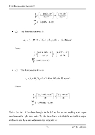 Civil Engineering Design (1)
Dr. C. Caprani46
6 3
6
1 1 4.083 10 1 70 10
21.37 21.37
10
0.0115 0.668
e
P
e
P
− × ×⎡ ⎤ ⎡ ⎤
≥ +⎢ ⎥ ⎢ ⎥
⎣ ⎦ ⎣ ⎦
≥ − +
• tc
f : The denominator stress is:
2
13.33 59.4 4.083 1.24 N/mmsc sc s t
f M Zσ = − = − = −
Hence:
6 3
6
1 0.8 4.083 10 0.8 70 10
1.24 1.24
10
0.158 9.21
e
P
e
P
× ×⎡ ⎤ ⎡ ⎤
≤ +⎢ ⎥ ⎢ ⎥− −⎣ ⎦ ⎣ ⎦
≤ − −
• st
f : The denominator stress is:
2
0 59.4 4.083 14.57 N/mmst st s b
f M Zσ = − = − − =
Hence:
6 3
6
1 0.8 4.083 10 0.8 70 10
14.57 14.57
10
0.00135 0.784
e
P
e
P
− × ×⎡ ⎤ ⎡ ⎤
≤ +⎢ ⎥ ⎢ ⎥
⎣ ⎦ ⎣ ⎦
≤ − +
Notice that the 6
10 has been brought to the left so that we are working with larger
numbers on the right hand sides. To plot these lines, note that the vertical intercepts
are known and the x-axis values are also known to be:
 