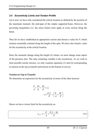 Civil Engineering Design (1)
Dr. C. Caprani49
3.4 Eccentricity Limits and Tendon Profile
Up to now we have only considered the critical location as defined by the position of
the maximum moment: the mid-span of the simply supported beam. However, the
governing inequalities (i.e. the stress limits) must apply at every section along the
beam.
Thus far we have established an appropriate section and chosen a value for P, which
remains essentially constant along the length of the span. We have also found a value
for the eccentricity at the critical location.
Since the moments change along the length of a beam, we must change some aspect
of the prestress also. The only remaining variable is the eccentricity. As we wish to
limit possible tensile stresses, we only examine equations (1) and (4) corresponding
to tension on the top at transfer and tension on the bottom in service.
Tension on Top at Transfer
We determine an expression for the eccentricity in terms of the other knowns:
t
tt
t t
t tt t t
P Pe M
f
A Z Z
Z f Z M
e
P A P
+ + ≥
⎛ ⎞
≥ − +⎜ ⎟
⎝ ⎠
Hence we have a lower limit for the eccentricity as:
t t tt t
lower
Z Z f M
e
A P
−
≥ − + (11)
 