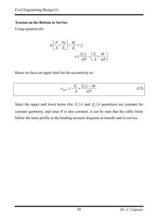 Civil Engineering Design (1)
Dr. C. Caprani50
Tension on the Bottom in Service
Using equation (4):
s
st
b b
b st b s
P Pe M
f
A Z Z
Z f Z M
e
P A P
α
α α
⎛ ⎞
+ + ≥⎜ ⎟
⎝ ⎠
⎛ ⎞
≥ − +⎜ ⎟
⎝ ⎠
Hence we have an upper limit for the eccentricity as:
b b st s
upper
Z Z f M
e
A Pα
−
≤ − + (12)
Since the upper and lower kerns (the t
Z A and b
Z A quantities) are constant for
constant geometry, and since P is also constant, it can be seen that the cable limits
follow the same profile as the bending moment diagrams at transfer and in service.
 