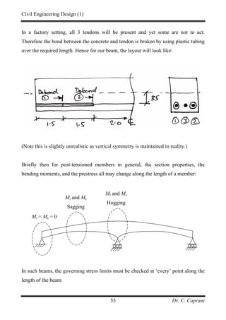 Civil Engineering Design (1)
Dr. C. Caprani55
In a factory setting, all 3 tendons will be present and yet some are not to act.
Therefore the bond between the concrete and tendon is broken by using plastic tubing
over the required length. Hence for our beam, the layout will look like:
(Note this is slightly unrealistic as vertical symmetry is maintained in reality.)
Briefly then for post-tensioned members in general, the section properties, the
bending moments, and the prestress all may change along the length of a member:
In such beams, the governing stress limits must be checked at ‘every’ point along the
length of the beam.
Mt = Ms = 0
Mt and Ms
Sagging
Mt and Ms
Hogging
 