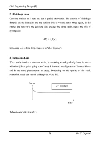 Civil Engineering Design (1)
Dr. C. Caprani58
2. Shrinkage Loss
Concrete shrinks as it sets and for a period afterwards. The amount of shrinkage
depends on the humidity and the surface area to volume ratio. Once again, as the
strands are bonded to the concrete they undergo the same strain. Hence the loss of
prestress is:
sh p p sh
P A E ε∆ =
Shrinkage loss is long-term. Hence it is ‘after-transfer’.
3. Relaxation Loss
When maintained at a constant strain, prestressing strand gradually loses its stress
with time (like a guitar going out of tune). It is due to a realignment of the steel fibres
and is the same phenomenon as creep. Depending on the quality of the steel,
relaxation losses can vary in the range of 3% to 8%.
Relaxation is ‘after-transfer’.
time
ε = constant
Stress
 