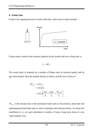 Civil Engineering Design (1)
Dr. C. Caprani59
4. Creep Loss
Creep is the ongoing increase in strain with time, when stress is kept constant:
Creep causes a strain in the concrete adjacent to the strands and over a long time is:
,c e
fε φ∞
=
The creep factor φ depends on a number of things such as concrete quality and its
age when loaded. Thus the strands slacken as before, and the loss of force is:
,
2
creep p p
p p c e
permt t
p p
g g g
P A E
A E f
M eP Pe
A E
A I I
ε
φ
α α
φ
∞
∆ =
=
⎡ ⎤
= + +⎢ ⎥
⎢ ⎥⎣ ⎦
perm
M is the moment due to the permanent loads such as the prestress, dead load and
superimposed dead loads such as such as parapets and road pavement). As creep loss
contributes to α , an exact calculation is iterative. Creep is long term, hence it is an
‘after-transfer’ loss.
Strain
time
σ = constant
 