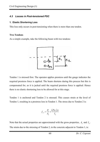 Civil Engineering Design (1)
Dr. C. Caprani60
4.3 Losses in Post-tensioned PSC
1. Elastic Shortening Loss
This loss only occurs in post-tensioning when there is more than one tendon.
Two Tendons
As a simple example, take the following beam with two tendons:
Tendon 1 is stressed first. The operator applies prestress until the gauge indicates the
required prestress force is applied. The beam shortens during this process but this is
compensated for, as it is jacked until the required prestress force is applied. Hence
there is no elastic shortening loss to be allowed for at this stage.
Tendon 1 is anchored and Tendon 2 is stressed. This causes strain at the level of
Tendon 1, resulting in a prestress loss in Tendon 1. The stress due to Tendon 2 is:
( )2 22
,2c
g g
Pe yP
f
A I
= +
Note that the actual properties are approximated with the gross properties, g
A and g
I .
The strain due to the stressing of Tendon 2, in the concrete adjacent to Tendon 1, is:
 