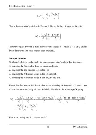 Civil Engineering Design (1)
Dr. C. Caprani61
( )2 2 12
,2
1
c
c g g
Pe eP
E A I
ε
⎛ ⎞
= +⎜ ⎟⎜ ⎟
⎝ ⎠
This is the amount of strain lost in Tendon 1. Hence the loss of prestress force is:
( )1 2 2 12
2
p p
c g g
A E Pe eP
P
E A I
⎛ ⎞
∆ = +⎜ ⎟⎜ ⎟
⎝ ⎠
The stressing of Tendon 2 does not cause any losses in Tendon 2 – it only causes
losses in tendons that have already been anchored.
Multiple Tendons
Similar calculations can be made for any arrangement of tendons. For 4 tendons:
1. stressing the first tendon does not cause any losses;
2. stressing the 2nd causes a loss in the 1st;
3. stressing the 3rd causes losses in the 1st and 2nd;
4. stressing the 4th causes losses in the 1st, 2nd and 3rd.
Hence the first tendon has losses due to the stressing of Tendons 2, 3 and 4, the
second due to the stressing of 3 and 4 and the third due to the stressing of 4 giving:
( ) ( )
( )
1 22 2 3 3 4 4 1 3 3 4 4 22 3 4 3 4
2 4
3 4 4 34
p p p p
c g g c g g
p p
c g g
A E A EPe Pe Pe e Pe Pe eP P P P P
P
E A I E A I
A E Pe eP
E A I
−
⎡ ⎤ ⎡ ⎤+ + ++ + +
∆ = + + +⎢ ⎥ ⎢ ⎥
⎢ ⎥ ⎢ ⎥⎣ ⎦ ⎣ ⎦
⎛ ⎞
+ +⎜ ⎟⎜ ⎟
⎝ ⎠
Elastic shortening loss is ‘before-transfer’.
 