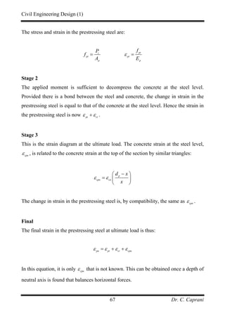 Civil Engineering Design (1)
Dr. C. Caprani67
The stress and strain in the prestressing steel are:
ptt
pt pt
p p
fP
f
A E
ε= =
Stage 2
The applied moment is sufficient to decompress the concrete at the steel level.
Provided there is a bond between the steel and concrete, the change in strain in the
prestressing steel is equal to that of the concrete at the steel level. Hence the strain in
the prestressing steel is now pt ct
ε ε+ .
Stage 3
This is the strain diagram at the ultimate load. The concrete strain at the steel level,
cpu
ε , is related to the concrete strain at the top of the section by similar triangles:
p
cpu cu
d x
x
ε ε
−⎛ ⎞
= ⎜ ⎟
⎝ ⎠
The change in strain in the prestressing steel is, by compatibility, the same as cpu
ε .
Final
The final strain in the prestressing steel at ultimate load is thus:
pu pt ct cpu
ε ε ε ε= + +
In this equation, it is only cpu
ε that is not known. This can be obtained once a depth of
neutral axis is found that balances horizontal forces.
 