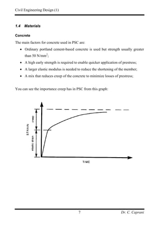 Civil Engineering Design (1)
Dr. C. Caprani7
1.4 Materials
Concrete
The main factors for concrete used in PSC are:
• Ordinary portland cement-based concrete is used but strength usually greater
than 50 N/mm2
;
• A high early strength is required to enable quicker application of prestress;
• A larger elastic modulus is needed to reduce the shortening of the member;
• A mix that reduces creep of the concrete to minimize losses of prestress;
You can see the importance creep has in PSC from this graph:
 