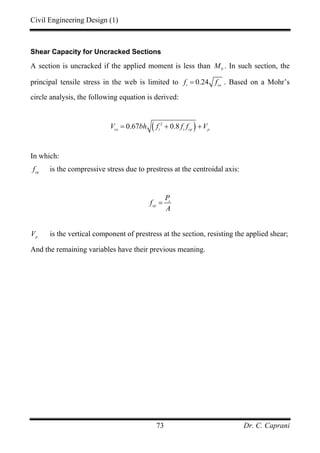 Civil Engineering Design (1)
Dr. C. Caprani73
Shear Capacity for Uncracked Sections
A section is uncracked if the applied moment is less than 0
M . In such section, the
principal tensile stress in the web is limited to 0.24t cu
f f= . Based on a Mohr’s
circle analysis, the following equation is derived:
( )2
0.67 0.8co t t cp p
V bh f f f V= + +
In which:
cp
f is the compressive stress due to prestress at the centroidal axis:
s
cp
P
f
A
=
p
V is the vertical component of prestress at the section, resisting the applied shear;
And the remaining variables have their previous meaning.
 