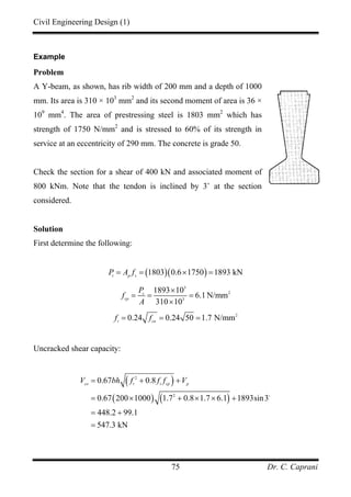 Civil Engineering Design (1)
Dr. C. Caprani75
Example
Problem
A Y-beam, as shown, has rib width of 200 mm and a depth of 1000
mm. Its area is 310 × 103
mm2
and its second moment of area is 36 ×
109
mm4
. The area of prestressing steel is 1803 mm2
which has
strength of 1750 N/mm2
and is stressed to 60% of its strength in
service at an eccentricity of 290 mm. The concrete is grade 50.
Check the section for a shear of 400 kN and associated moment of
800 kNm. Note that the tendon is inclined by 3˚ at the section
considered.
Solution
First determine the following:
( )( )1803 0.6 1750 1893 kNt p s
P A f= = × =
3
2
3
1893 10
6.1 N/mm
310 10
s
cp
P
f
A
×
= = =
×
2
0.24 0.24 50 1.7 N/mmt cu
f f= = =
Uncracked shear capacity:
( )
( ) ( )
2
2
0.67 0.8
0.67 200 1000 1.7 0.8 1.7 6.1 1893sin3
448.2 99.1
547.3 kN
co t t cp p
V bh f f f V= + +
= × + × × +
= +
=
 