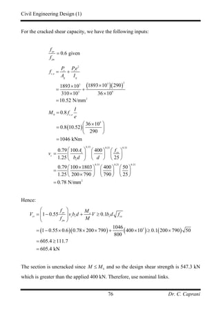 Civil Engineering Design (1)
Dr. C. Caprani76
For the cracked shear capacity, we have the following inputs:
0.6 givenps
pu
f
f
=
( )( )
2
,
233
3 9
2
1893 10 2901893 10
310 10 36 10
10.52 N/mm
s s
c e
g g
P Pe
f
A I
= +
××
= +
× ×
=
( )
0 ,
9
0.8
36 10
0.8 10.52
290
1046 kNm
c e
I
M f
e
=
×⎛ ⎞
= ⎜ ⎟
⎝ ⎠
=
0.33 0.25 0.33
0.33 0.25 0.33
2
0.79 100 400
1.25 25
0.79 100 1803 400 50
1.25 200 790 790 25
0.78 N/mm
s cu
c
v
A f
v
b d d
⎛ ⎞ ⎛ ⎞ ⎛ ⎞
= ⎜ ⎟ ⎜ ⎟ ⎜ ⎟
⎝ ⎠ ⎝ ⎠⎝ ⎠
×⎛ ⎞ ⎛ ⎞ ⎛ ⎞
= ⎜ ⎟ ⎜ ⎟ ⎜ ⎟
×⎝ ⎠ ⎝ ⎠ ⎝ ⎠
=
Hence:
( )( ) ( ) ( )3
1 0.55 0.1
1046
1 0.55 0.6 0.78 200 790 400 10 0.1 200 790 50
800
605.4 111.7
605.4 kN
ps o
cr c v v cu
pu
f M
V v b d V b d f
f M
⎛ ⎞
= − + ≥⎜ ⎟⎜ ⎟
⎝ ⎠
= − × × × + × ≥ ×
= ≥
=
The section is uncracked since 0
M M≤ and so the design shear strength is 547.3 kN
which is greater than the applied 400 kN. Therefore, use nominal links.
 