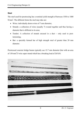 Civil Engineering Design (1)
Dr. C. Caprani8
Steel
The steel used for prestressing has a nominal yield strength of between 1550 to 1800
N/mm2
. The different forms the steel may take are:
• Wires: individually drawn wires of 7 mm diameter;
• Strands: a collection of wires (usually 7) wound together and thus having a
diameter that is different to its area;
• Tendon: A collection of strands encased in a duct – only used in post-
tensioning;
• Bar: a specially formed bar of high strength steel of greater than 20 mm
diameter.
Prestressed concrete bridge beams typically use 15.7 mm diameter (but with an area
of 150 mm2
)7-wire super strand which has a breaking load of 265 kN.
 