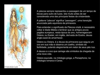 A páscoa sempre representou a passagem de um tempo de trevas para outro de luzes. Isto muito antes de ser considerada uma das principais festas da cristandade. A palavra “páscoa” significa “passagem”, uma transição anunciada pelo equinócio de primavera. Para entender o significado da Páscoa cristã, é necessário voltar à Idade Média e lembrar que os antigos povos pagãos europeus, nesta época do ano, homenageavam Ostera, ou Easter, em inglês, derivada de Eostre, deusa anglo-saxã do amanhecer. Ostera ou Ostara, é a deusa da primavera que segura um ovo em sua mão e observa um coelho, símbolo da fertilidade, pulando alegremente em redor de seus pés nus. A deusa e o ovo que carrega são símbolos da chegada de uma nova vida. Ostara equivale, na mitologia grega, a Persephone; na mitologia romana é Ceres. 