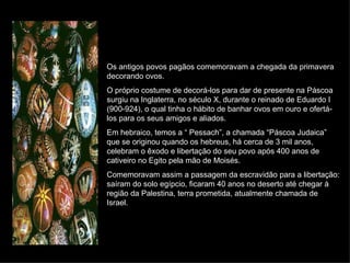 Os antigos povos pagãos comemoravam a chegada da primavera decorando ovos. O próprio costume de decorá-los para dar de presente na Páscoa surgiu na Inglaterra, no século X, durante o reinado de Eduardo I (900-924), o qual tinha o hábito de banhar ovos em ouro e ofertá-los para os seus amigos e aliados. Em hebraico, temos a “ Pessach”, a chamada “Páscoa Judaica” que se originou quando os hebreus, há cerca de 3 mil anos, celebram o êxodo e libertação do seu povo após 400 anos de cativeiro no Egito pela mão de Moisés. Comemoravam assim a passagem da escravidão para a libertação: saíram do solo egípcio, ficaram 40 anos no deserto até chegar à região da Palestina, terra prometida, atualmente chamada de Israel. 
