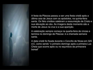 A festa da Páscoa passou a ser uma festa cristã após a última ceia de Jesus com os apóstolos, na quinta-feira santa. Os fiéis cristãos celebram a ressurreição de Cristo e sua elevação ao céu. As imagens deste momento são a morte de Jesus na cruz e a sua aparição. A celebração sempre começa na quarta-feira de cinzas e termina no domingo de Páscoa: é a chamada semana santa. A data cristã foi fixada durante o Concílio de Nicea em 325 d.C, como sendo “o primeiro domingo após a primeira Lua Cheia que ocorre após ou no equinócio da primavera boreal” 