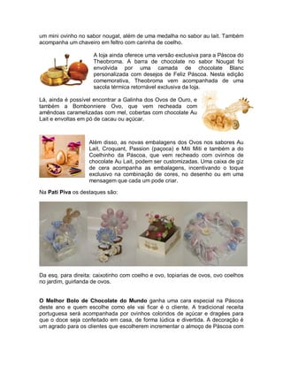 um mini ovinho no sabor nougat, além de uma medalha no sabor au lait. Também
acompanha um chaveiro em feltro com carinha de coelho.

                     A loja ainda oferece uma versão exclusiva para a Páscoa do
                     Theobroma. A barra de chocolate no sabor Nougat foi
                     envolvida por uma camada de chocolate Blanc
                     personalizada com desejos de Feliz Páscoa. Nesta edição
                     comemorativa, Theobroma vem acompanhada de uma
                     sacola térmica retornável exclusiva da loja.

Lá, ainda é possível encontrar a Galinha dos Ovos de Ouro, e
também a Bombonniere Ovo, que vem recheada com
amêndoas caramelizadas com mel, cobertas com chocolate Au
Lait e envoltas em pó de cacau ou açúcar.



                   Além disso, as novas embalagens dos Ovos nos sabores Au
                   Lait, Croquant, Passion (paçoca) e Miti Miti e também a do
                   Coelhinho da Páscoa, que vem recheado com ovinhos de
                   chocolate Au Lait, podem ser customizadas. Uma caixa de giz
                   de cera acompanha as embalagens, incentivando o toque
                   exclusivo na combinação de cores, no desenho ou em uma
                   mensagem que cada um pode criar.

Na Pati Piva os destaques são:




Da esq. para direita: caixotinho com coelho e ovo, topiarias de ovos, ovo coelhos
no jardim, guirlanda de ovos.


O Melhor Bolo de Chocolate do Mundo ganha uma cara especial na Páscoa
deste ano e quem escolhe como ele vai ficar é o cliente. A tradicional receita
portuguesa será acompanhada por ovinhos coloridos de açúcar e dragées para
que o doce seja confeitado em casa, de forma lúdica e divertida. A decoração é
um agrado para os clientes que escolherem incrementar o almoço de Páscoa com
 