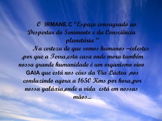O  IRMANE.C   “Espaço consagrado ao Despertar do Senimento e da Consciência  planetária ”   Na certeza de que somos humanos –celestes ,por que a Terra,esta casa onde mora também nossa grande humanidade é um organismo vivo  GAIA   que está nos céus da Via Láctea ,nos conduzindo agora a 1650 Kms por hora,por nossa galáxia,onde a vida  está em nossas  mãos... 