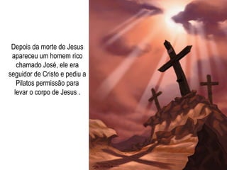 Depois da morte de Jesus apareceu um homem rico chamado José, ele era seguidor de Cristo e pediu a Pilatos permissão para levar o corpo de Jesus . 