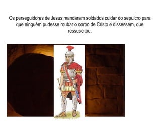 Os perseguidores de Jesus mandaram soldados cuidar do sepulcro para que ninguém pudesse roubar o corpo de Cristo e dissessem, que ressuscitou. 