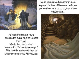 Maria e Maria Madalena foram até o sepulcro de Jesus Cristo com perfumes para embalsamar co corpo, mas não o encontraram.  As mulheres ficaram muito assustadas mas o anjo do Senhor lhes disse: “ Não tenham medo, Jesus ressuscitou. Ele já não está aqui.” Elas deveriam correr e avisar os discípulos que  Jesus Ressuscitou! 