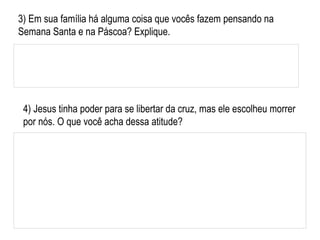 4) Jesus tinha poder para se libertar da cruz, mas ele escolheu morrer por nós. O que você acha dessa atitude? 3) Em sua família há alguma coisa que vocês fazem pensando na Semana Santa e na Páscoa? Explique. 