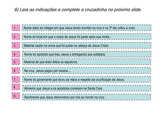 6) Leia as indicações e complete a cruzadinha no próximo slide. Sentimento que Jesus demonstrou por nós ao morrer na cruz. Nome dado ao milagre em que Jesus tendo morrido na cruz e no 3º dia voltou a viver. Nome do apóstolo que traiu Jesus o entregando aos soldados. Material de que eram feitos os sepulcros. Nome do governante que lavou as mãos a respeito da crucificação de Jesus. Material usado na coroa que foi posta na cabeça de Jesus Cristo. Nome do local em que o corpo de Jesus foi posto após sua morte.. 1. 2. 3. 4. 5. Alimento que Jesus e os apóstolos comeram na Santa Ceia. Na cruz, Jesus pagou por nossos.... 6. 7. 8. 9. 